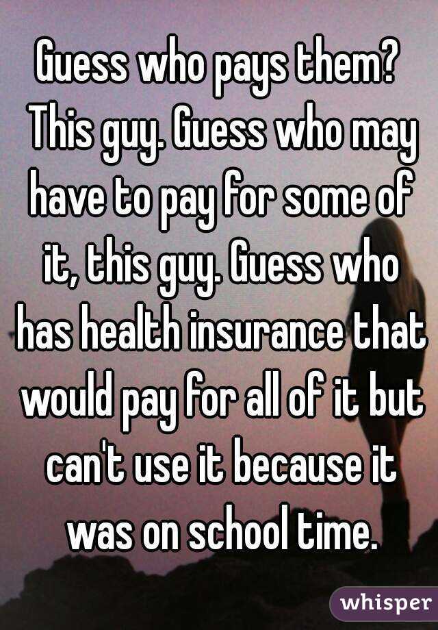 Guess who pays them? This guy. Guess who may have to pay for some of it, this guy. Guess who has health insurance that would pay for all of it but can't use it because it was on school time.