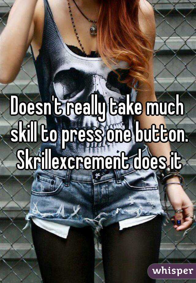 Doesn't really take much skill to press one button. Skrillexcrement does it