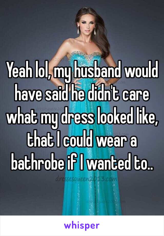 Yeah lol, my husband would have said he didn't care what my dress looked like, that I could wear a bathrobe if I wanted to..