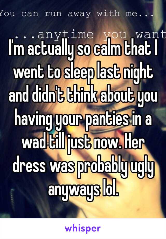 I'm actually so calm that I went to sleep last night and didn't think about you having your panties in a wad till just now. Her dress was probably ugly anyways lol.