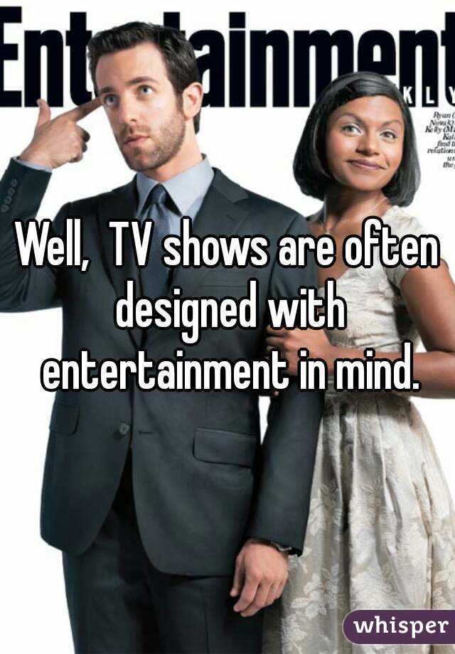 Well,  TV shows are often designed with entertainment in mind.