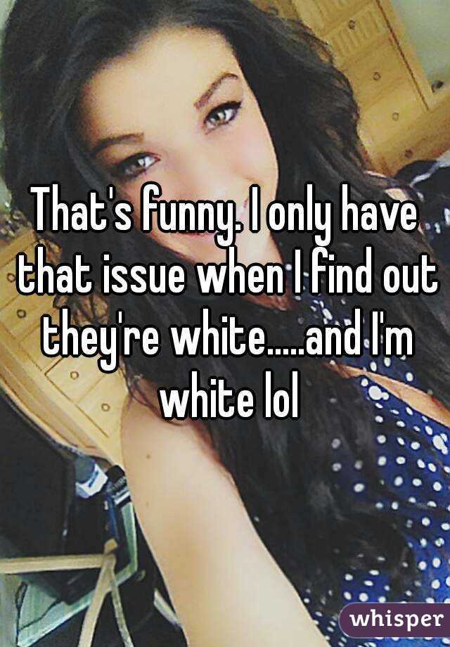 That's funny. I only have that issue when I find out they're white.....and I'm white lol