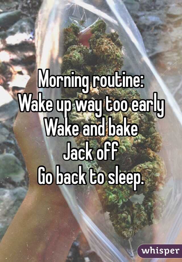 Morning routine:
Wake up way too early
Wake and bake
Jack off
Go back to sleep.