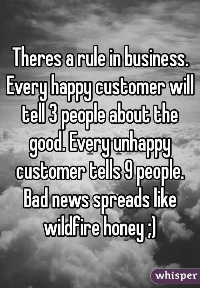 Theres a rule in business. Every happy customer will tell 3 people about the good. Every unhappy customer tells 9 people. Bad news spreads like wildfire honey ;)