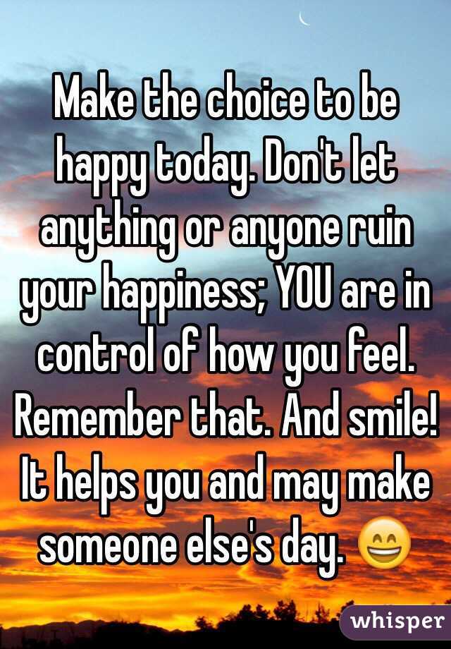 Make the choice to be happy today. Don't let anything or anyone ruin your happiness; YOU are in control of how you feel. Remember that. And smile! It helps you and may make someone else's day. 😄