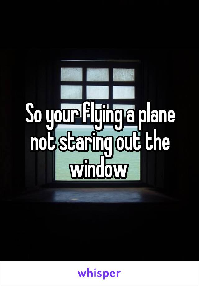 So your flying a plane not staring out the window 