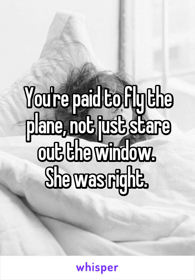 You're paid to fly the plane, not just stare out the window. 
She was right. 