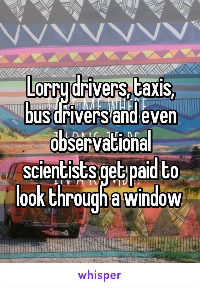 Lorry drivers, taxis, bus drivers and even observational scientists get paid to look through a window 