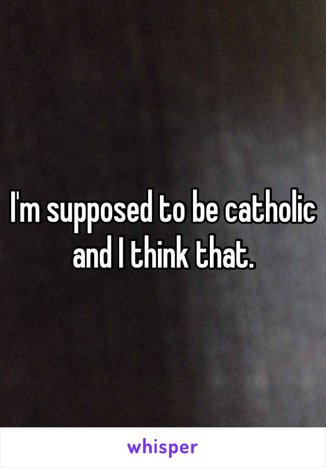 I'm supposed to be catholic and I think that.