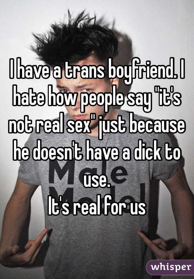 I have a trans boyfriend. I hate how people say "it's not real sex" just because he doesn't have a dick to use. 
It's real for us