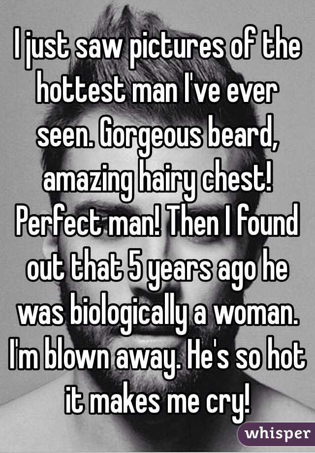 I just saw pictures of the hottest man I've ever seen. Gorgeous beard, amazing hairy chest! Perfect man! Then I found out that 5 years ago he was biologically a woman. I'm blown away. He's so hot it makes me cry!