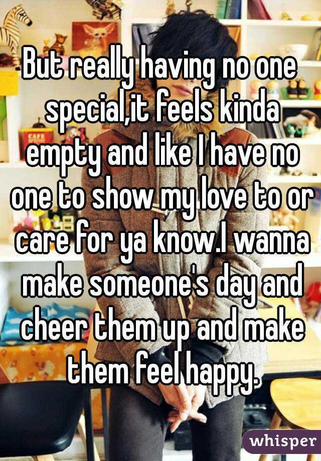 But really having no one special,it feels kinda empty and like I have no one to show my love to or care for ya know.I wanna make someone's day and cheer them up and make them feel happy.