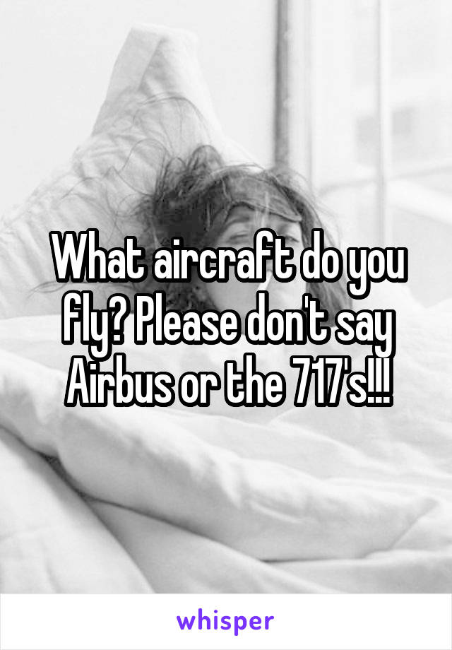 What aircraft do you fly? Please don't say Airbus or the 717's!!!