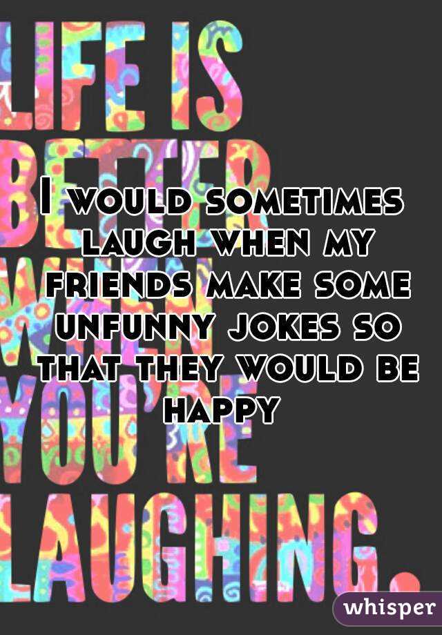 I would sometimes laugh when my friends make some unfunny jokes so that they would be happy 