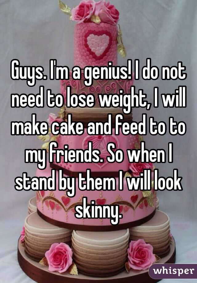 Guys. I'm a genius! I do not need to lose weight, I will make cake and feed to to my friends. So when I stand by them I will look skinny. 