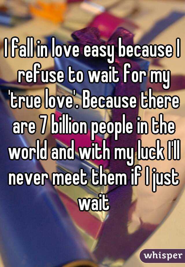 I fall in love easy because I refuse to wait for my 'true love'. Because there are 7 billion people in the world and with my luck I'll never meet them if I just wait
