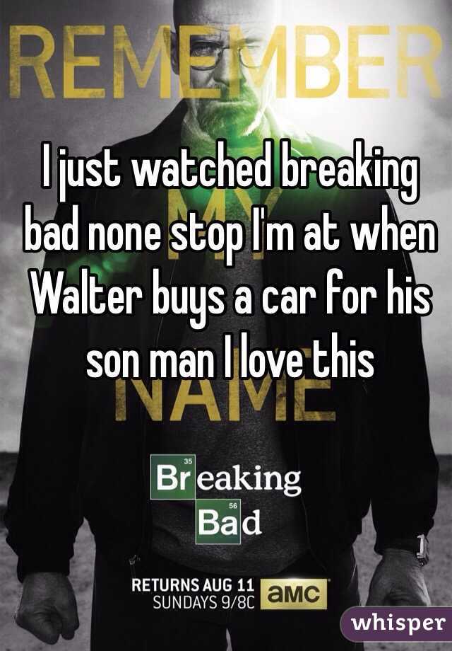 I just watched breaking bad none stop I'm at when Walter buys a car for his son man I love this 