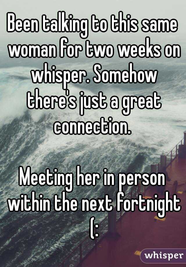 Been talking to this same woman for two weeks on whisper. Somehow there's just a great connection. 

Meeting her in person within the next fortnight (:
