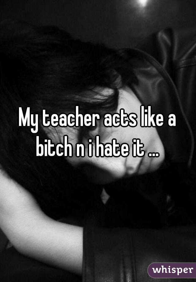My teacher acts like a bitch n i hate it ... 