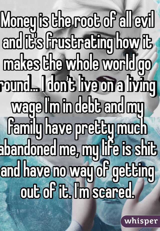 Money is the root of all evil and it's frustrating how it makes the whole world go round... I don't live on a living wage I'm in debt and my family have pretty much abandoned me, my life is shit and have no way of getting out of it. I'm scared.