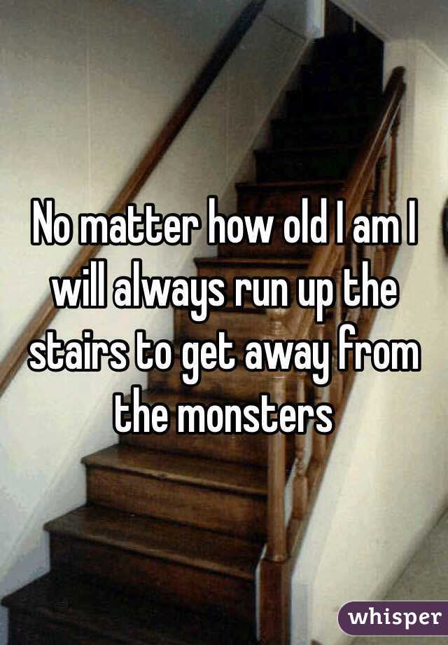 No matter how old I am I will always run up the stairs to get away from the monsters