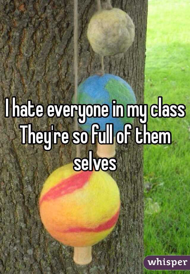 I hate everyone in my class 
They're so full of them selves 