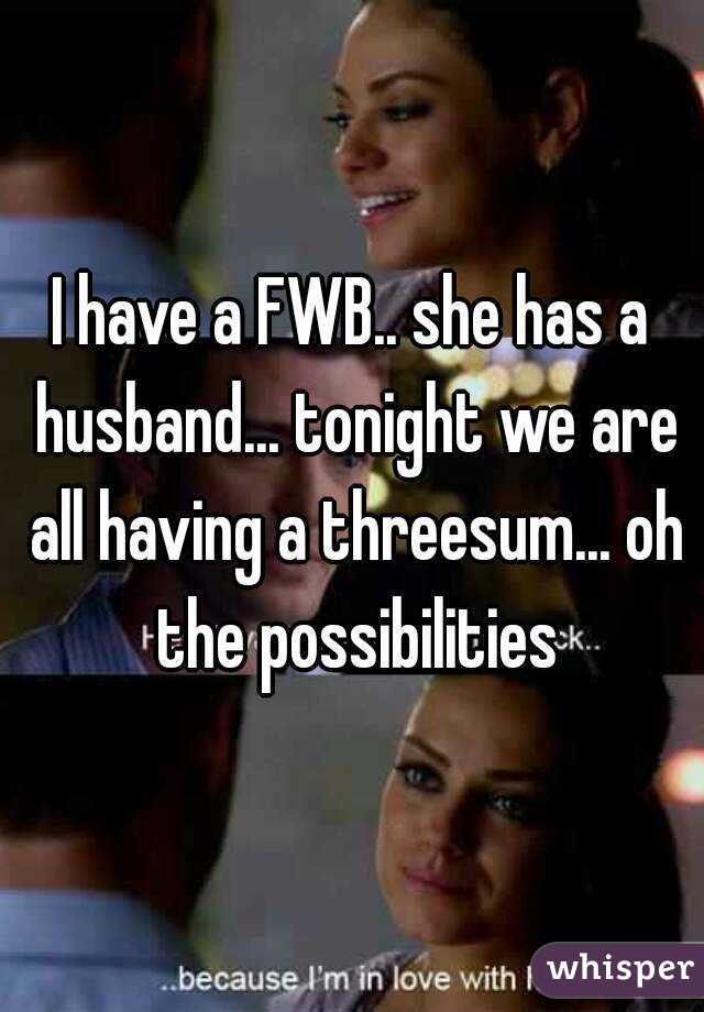 I have a FWB.. she has a husband... tonight we are all having a threesum... oh the possibilities