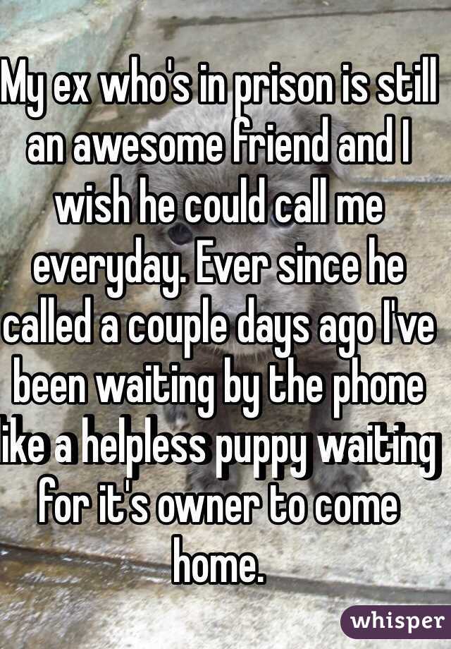 My ex who's in prison is still an awesome friend and I wish he could call me everyday. Ever since he called a couple days ago I've been waiting by the phone like a helpless puppy waiting for it's owner to come home.  