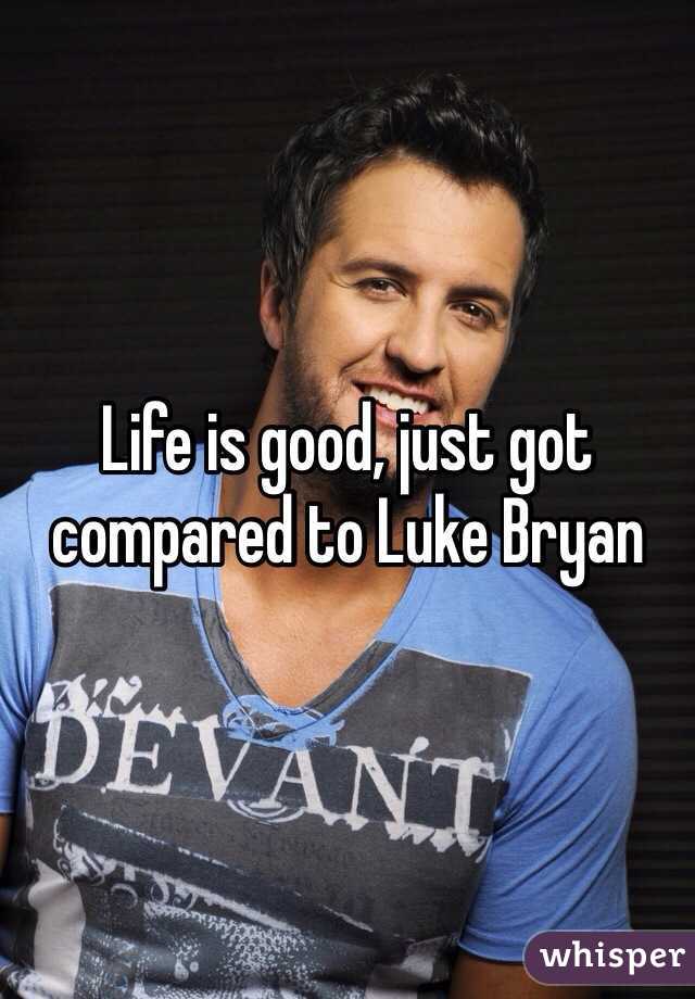 Life is good, just got compared to Luke Bryan 