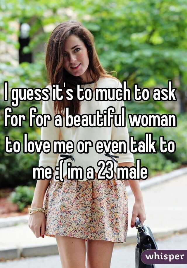 I guess it's to much to ask for for a beautiful woman to love me or even talk to me :( im a 23 male 