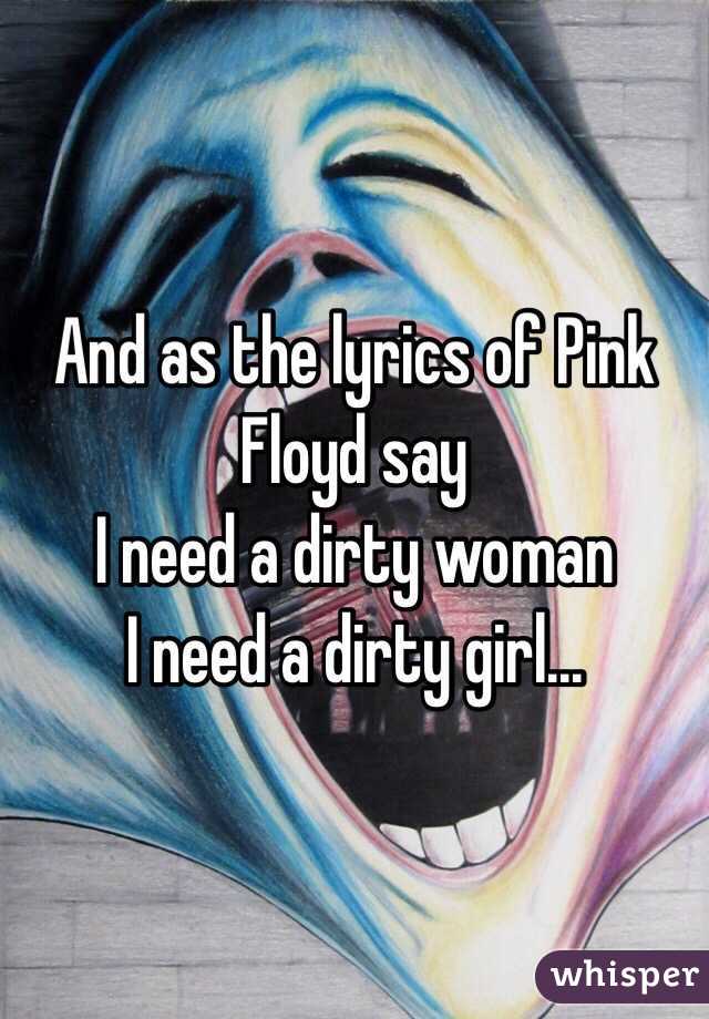 And as the lyrics of Pink Floyd say 
I need a dirty woman
I need a dirty girl...
