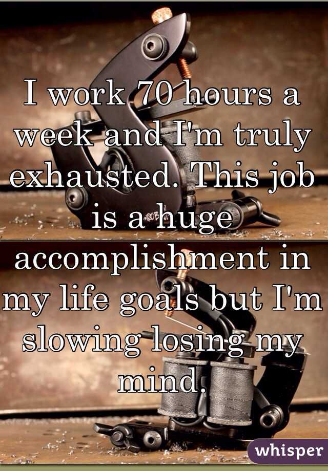 I work 70 hours a week and I'm truly exhausted. This job is a huge accomplishment in my life goals but I'm slowing losing my mind. 