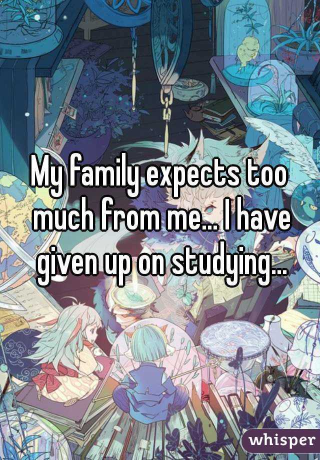 My family expects too much from me... I have given up on studying...