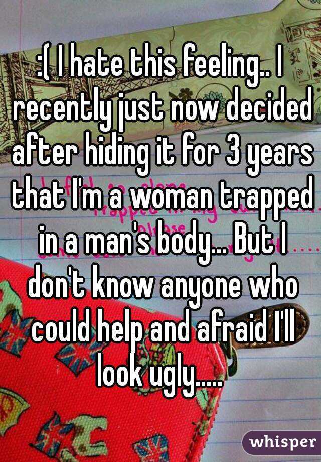 :( I hate this feeling.. I recently just now decided after hiding it for 3 years that I'm a woman trapped in a man's body... But I don't know anyone who could help and afraid I'll look ugly..... 