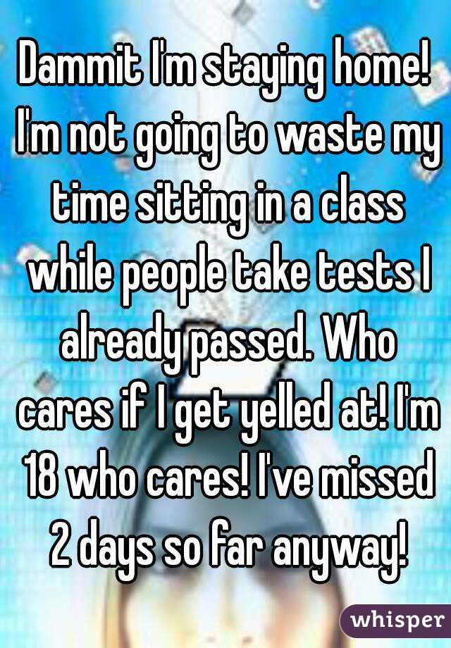 Dammit I'm staying home! I'm not going to waste my time sitting in a class while people take tests I already passed. Who cares if I get yelled at! I'm 18 who cares! I've missed 2 days so far anyway!