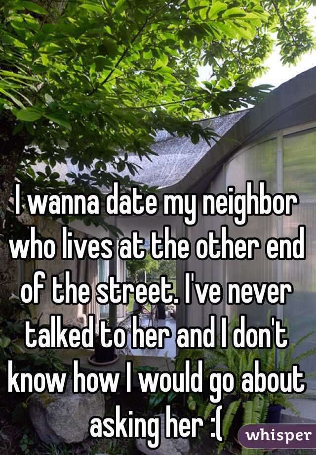 I wanna date my neighbor who lives at the other end of the street. I've never talked to her and I don't know how I would go about asking her :(