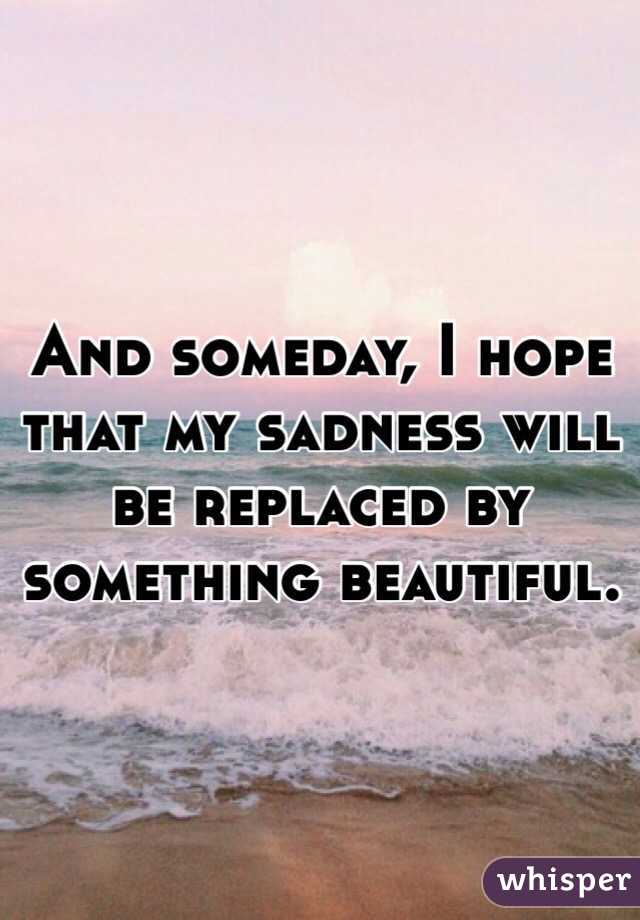 And someday, I hope that my sadness will be replaced by something beautiful. 
