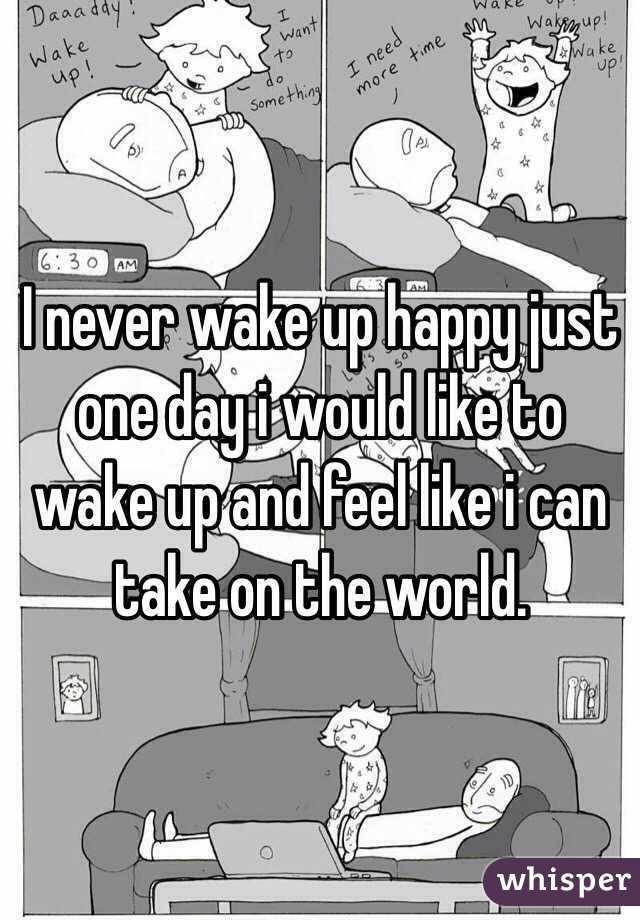 I never wake up happy just one day i would like to wake up and feel like i can take on the world.