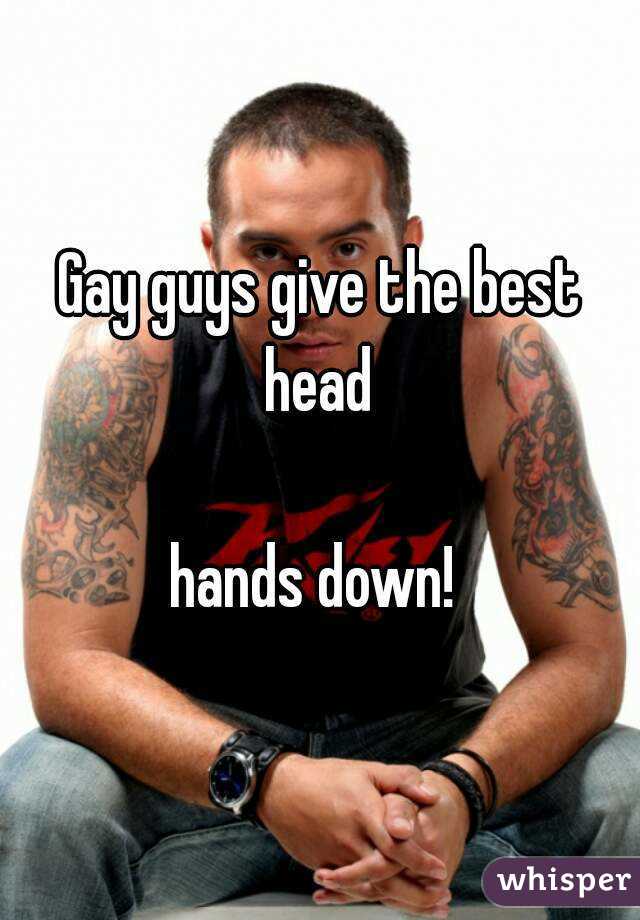 Gay guys give the best head 

hands down! 