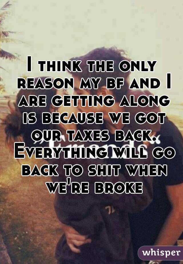I think the only reason my bf and I are getting along is because we got our taxes back. Everything will go back to shit when we're broke