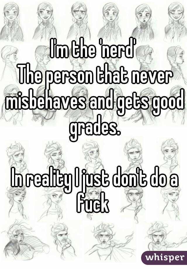I'm the 'nerd'
 The person that never misbehaves and gets good grades.

 In reality I just don't do a fuck 