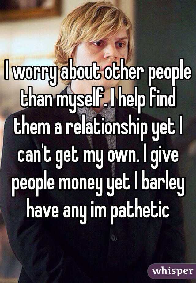 I worry about other people than myself. I help find them a relationship yet I can't get my own. I give people money yet I barley have any im pathetic 