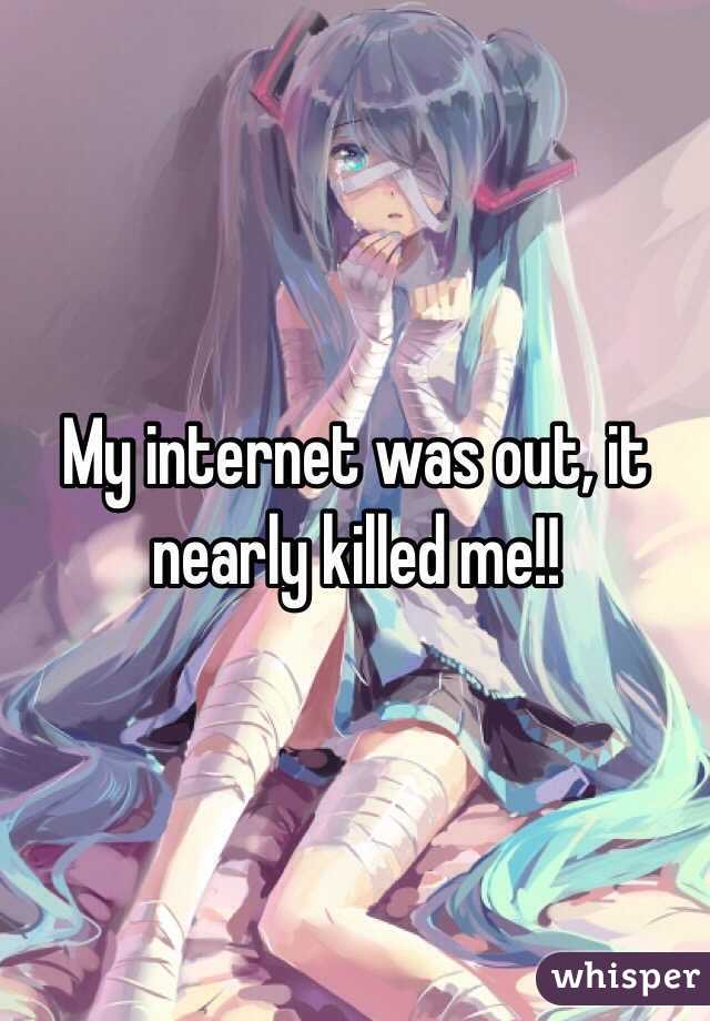 My internet was out, it nearly killed me!!