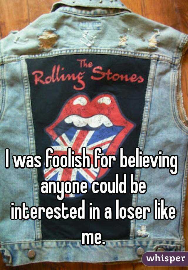 I was foolish for believing anyone could be interested in a loser like me.