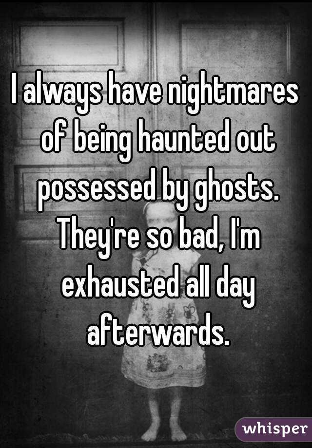 I always have nightmares of being haunted out possessed by ghosts. They're so bad, I'm exhausted all day afterwards.
