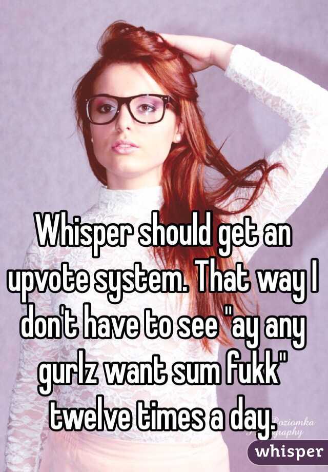 Whisper should get an upvote system. That way I don't have to see "ay any gurlz want sum fukk" twelve times a day.