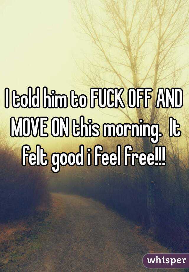I told him to FUCK OFF AND MOVE ON this morning.  It felt good i feel free!!! 