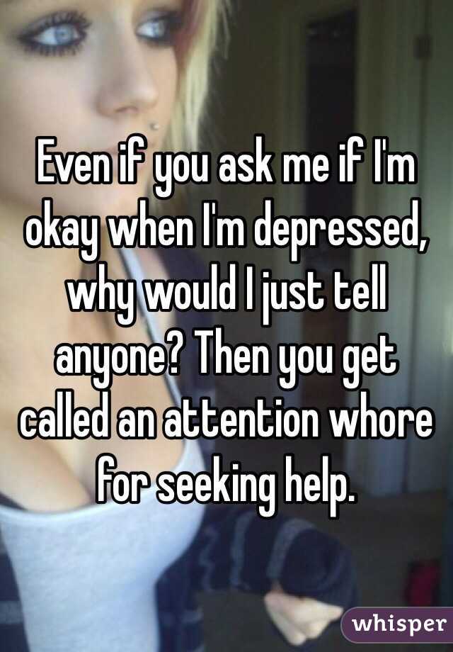 Even if you ask me if I'm okay when I'm depressed, why would I just tell anyone? Then you get called an attention whore for seeking help.