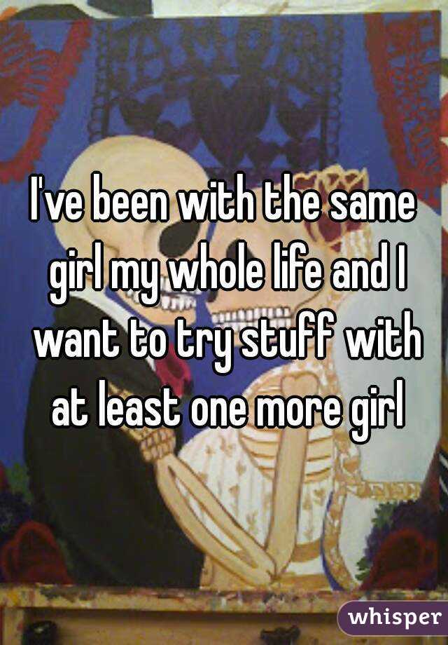 I've been with the same girl my whole life and I want to try stuff with at least one more girl