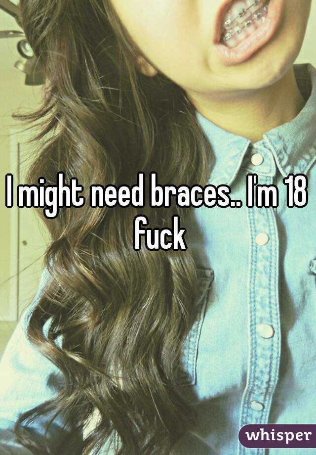 I might need braces.. I'm 18 fuck